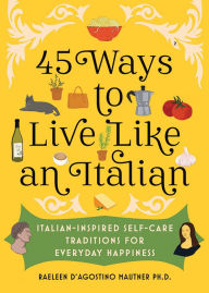 Title: 45 Ways to Live Like an Italian: Italian-Inspired Self-Care Traditions for Everyday Happiness, Author: Raeleen D'Agostino Mautner Ph.D.