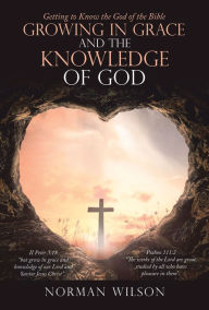 Title: Growing in Grace and the Knowledge of God: Getting to Know the God of the Bible, Author: Norman Wilson