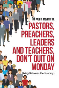 Title: Pastors, Preachers, Leaders and Teachers, Don't Quit on Monday: Living Between the Sundays, Author: Dr. Paul D. Stevens Sr.