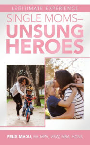 Title: Legitimate Experience Single Moms -Unsung Heroes, Author: Felix Madu BA MPA MSW MBA HONS