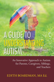 Title: A Guide to Understanding Autism: An Innovative Approach to Autism for Parents, Caregivers, Siblings, and Teachers, Author: Edith Boardman MA Ed.