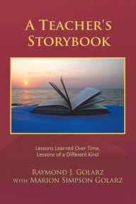 Title: A Teacher's Storybook: Lessons Learned over Time, Lessons of a Different Kind, Author: Raymond J. Golarz