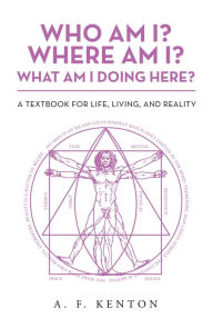 Title: Who Am I? Where Am I? What Am I Doing Here?: A Textbook for Life, Living, and Reality, Author: A. F. Kenton
