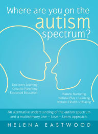 Title: Where Are You on the Autism Spectrum?: An Alternative Understanding of the Autism Spectrum and a Multisensory Live - Love - Learn Approach., Author: Helena Eastwood