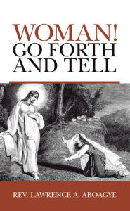 Title: Woman! Go Forth and Tell, Author: Rev. Lawrence A. Aboagye
