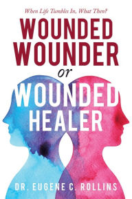 Title: Wounded Wounder or Wounded Healer: When Life Tumbles In, What Then?, Author: Dr. Eugene C Rollins