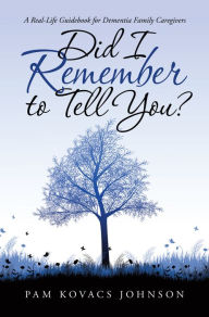 Title: Did I Remember to Tell You?: A Real-Life Guidebook for Dementia Family Caregivers, Author: Pam Kovacs Johnson