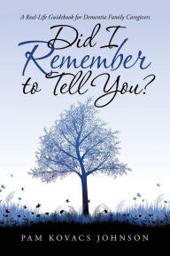 Title: Did I Remember to Tell You?: A Real-Life Guidebook for Dementia Family Caregivers, Author: Pam Kovacs Johnson