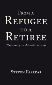 Title: From a Refugee to a Retiree: Chronicle of an Adventurous Life, Author: Steven Fazekas