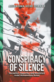 Title: Conspiracy of Silence: Deception, Hypocrisy, and Bloodshed Under Muhammadu Buhari, Author: Azukaoma Uche Osakwe