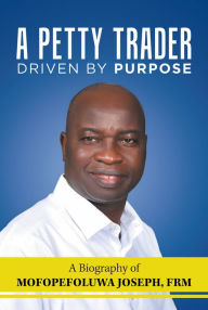 Title: A Petty Trader Driven by Purpose: a Biography of Mofopefoluwa Joseph, Frm, Author: Mofopefoluwa Joseph FRM
