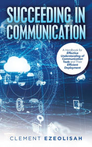 Title: Succeeding in Communication: A Handbook for Effective Understanding of Communication Tools and Their Efficient Deployment, Author: Clement Ezeolisah