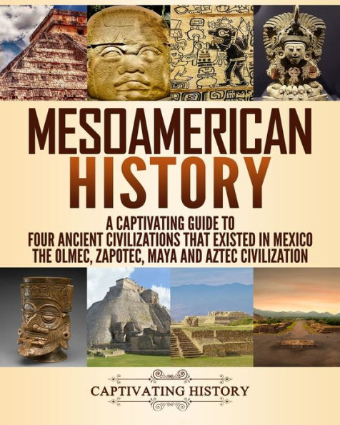 Mesoamerican History: A Captivating Guide to Four Ancient Civilizations that Existed Mexico - The Olmec, Zapotec, Maya and Aztec Civilization