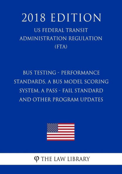 Bus Testing - Performance Standards, a Bus Model Scoring System, a Pass - Fail Standard and other Program Updates (US Federal Transit Administration Regulation) (FTA) (2018 Edition)