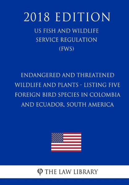Endangered and Threatened Wildlife and Plants - Listing Five Foreign Bird Species in Colombia and Ecuador, South America (US Fish and Wildlife Service Regulation) (FWS) (2018 Edition)