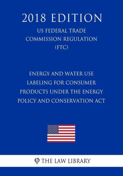 Energy and Water Use Labeling for Consumer Products under the Energy Policy and Conservation Act (Energy Labeling Rule) (US Federal Trade Commission Regulation) (FTC) (2018 Edition)