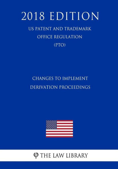 Changes to Implement Derivation Proceedings (US Patent and Trademark Office Regulation) (PTO) (2018 Edition)