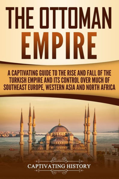 The Ottoman Empire: A Captivating Guide to the Rise and Fall of the Turkish Empire and its Control Over Much of Southeast Europe, Western Asia, and North Africa