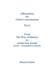 Title: Affirmations for Christ Consciousness Part I From The Way of Mastery by Jeshua ben Joseph (Jesus channeled by Jayem), Author: Michael Dybicz