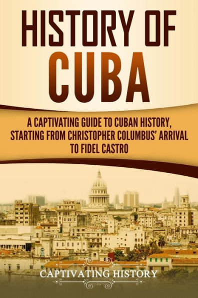 History of Cuba: A Captivating Guide to Cuban History, Starting from Christopher Columbus' Arrival Fidel Castro