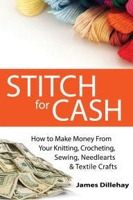 Title: Stitch for Cash: How to Make Money from Your Knitting, Crochet, Sewing, Needlearts and Textile Crafts, Author: James Dillehay
