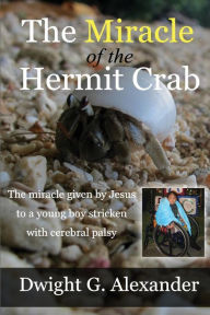 Title: The Miracle of the Hermit Crab: The miracle given by Jesus to a boy stricken with cerebral palsy, Author: Dwight G Alexander