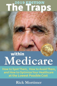 Title: The Traps Within Medicare -- 2019 Edition: How to Spot Them, How to Avoid Them, and How to Optimize Your Healthcare at the Lowest Possible Cost, Author: Rick Mortimer