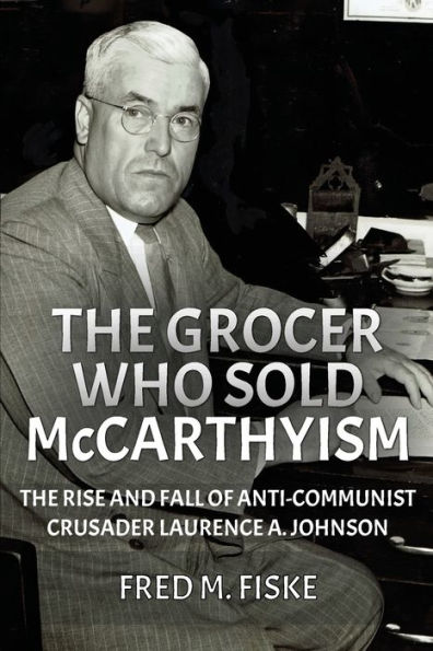 The Grocer Who Sold McCarthyism: Rise and Fall of Anti-Communist Crusader Laurence A. Johnson