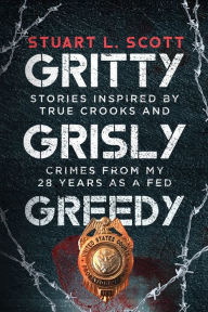 Title: Gritty, Grisly and Greedy: Crimes and Characters Inspired by 20 Years as a Fed, Author: Stuart L Scott