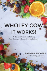 Title: Wholey Cow It Works!: A Holistic Guide To Eating And Recovery From Iron Deficiency, Author: Barbara Rodgers