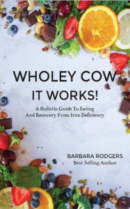 Title: Wholey Cow It Works!: A Holistic Guide To Eating And Recovery From Iron Deficiency, Author: Barbara J Rodgers