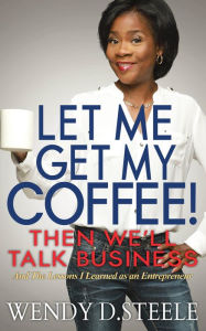 Title: Let Me Get My Coffee! Then We'll Talk Business: And The Lessons I Learned as an Entrepreneur, Author: Wendy D. Steele