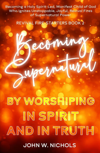 Becoming Supernatural by Worshiping Spirit and Truth: a Holy Spirit-led Manifest Child of God, Who Ignites Unstoppable, Joyful, Revival Fires Power