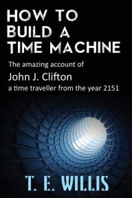 Title: How to Build a Time Machine: The amazing account of John J. Clifton, a time traveller from the year 2151, Author: T. E. Willis