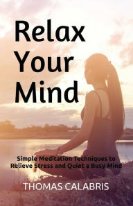 Title: Relax Your Mind: Simple Meditation Techniques to Relieve Stress and Quiet a Busy Mind, Author: Thomas Calabris