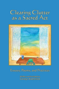 Title: Clearing Clutter as a Sacred Act: Essays, Poems and Practices, Author: Carolyn Koehnline