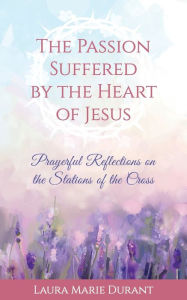 Title: The Passion Suffered by the Heart of Jesus: Prayerful Reflections on the Stations of the Cross, Author: Laura Marie Durant