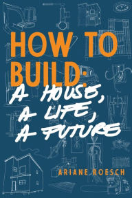 Title: How to Build: a House, a Life, a Future, Author: Ariane Roesch