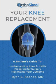 Title: Your Knee Replacement: A Patient's Guide To: Understanding Knee Arthritis, Preparing for Surgery, Maximizing Your Outcome, Author: Ryan C. Koonce MD