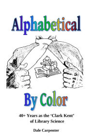 Title: Alphabetical By Color: 40+ Years as the 'Clark Kent' of Library Science, Author: Dale Carpenter