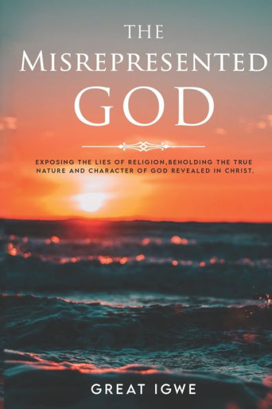 The Misrepresented God: Exposing the Lies of Religion, Beholding the True Nature and Character of God Revealed in Christ