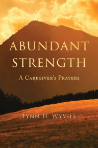 Title: Abundant Strength: A Caregiver's Prayers, Author: Lynn H Wyvill