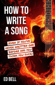 Title: How to Write a Song (Even If You've Never Written One Before and You Think You Suck), Author: Ed Bell