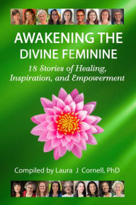 Title: Awakening the Divine Feminine: 18 Stories of Healing, Inspiration, and Empowerment, Author: PhD Laura Cornell J