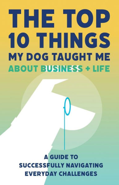 The Top 10 Things My Dog Taught Me About Business And Life: A Guide to Successfully Navigate Everyday Challenges