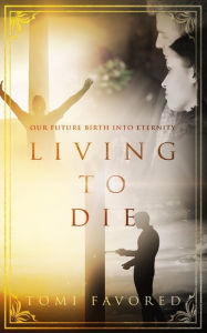 Title: Living To Die: Our Future of Being Born into Eternity, Author: Tomi Favored