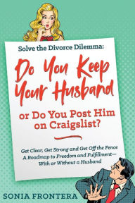 Title: Solve the Divorce Dilemma: Do You Keep Your Husband or Do You Post Him on Craigslist?: Get Clear, Get Strong and Get Off the Fence. A Roadmap to Freedom and Fulfillment--With or Without a Husband, Author: Sonia Frontera