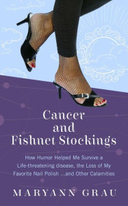 Title: Cancer and Fishnet Stockings: How Humor Helped Me Survive A Life-threatening Disease, the Loss of My Favorite Nail Polish...and Other Calamities, Author: Maryann Grau
