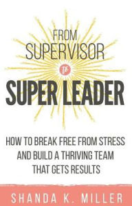 Title: From Supervisor to Super Leader: How to Break Free from Stress and Build a Thriving Team That Gets Results, Author: Shanda K Miller