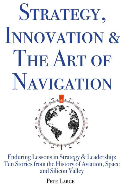 Strategy, Innovation & The Art of Navigation: Enduring Lessons in Strategy & Leadership: Ten Stories from the History of Aviation, Space and Silicon Valley